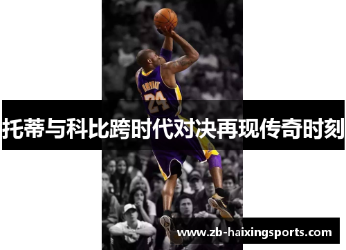 托蒂与科比跨时代对决再现传奇时刻 托蒂与科比跨时代对决再现传奇时刻